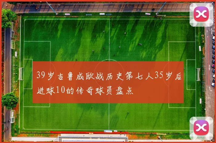 39岁吉鲁成欧战历史第七人35岁后进球10的传奇球员盘点