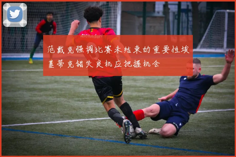 范戴克强调比赛未结束的重要性埃基蒂克错失良机应把握机会