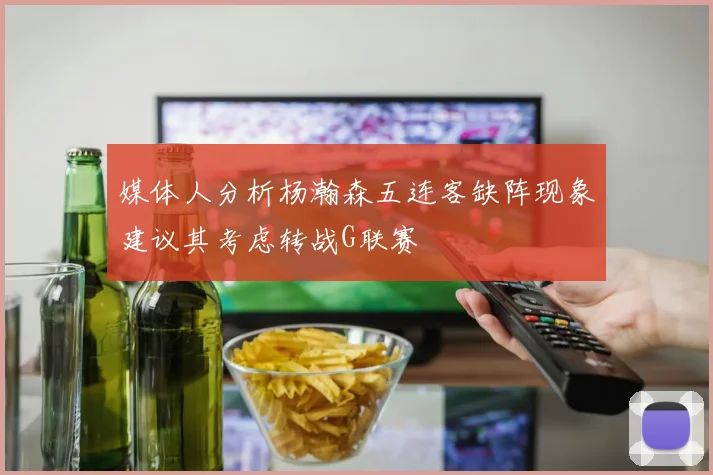 媒体人分析杨瀚森五连客缺阵现象建议其考虑转战G联赛