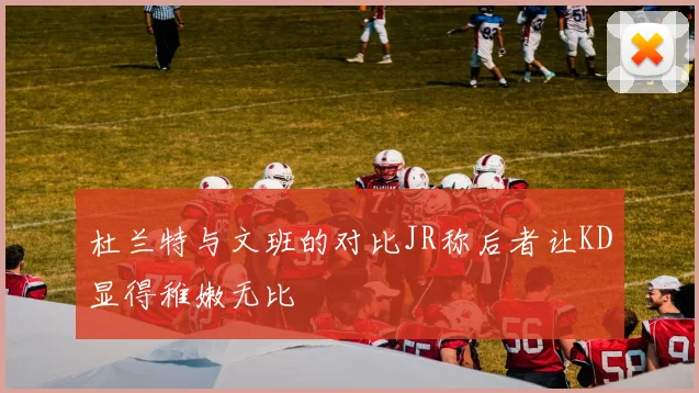 杜兰特与文班的对比JR称后者让KD显得稚嫩无比
