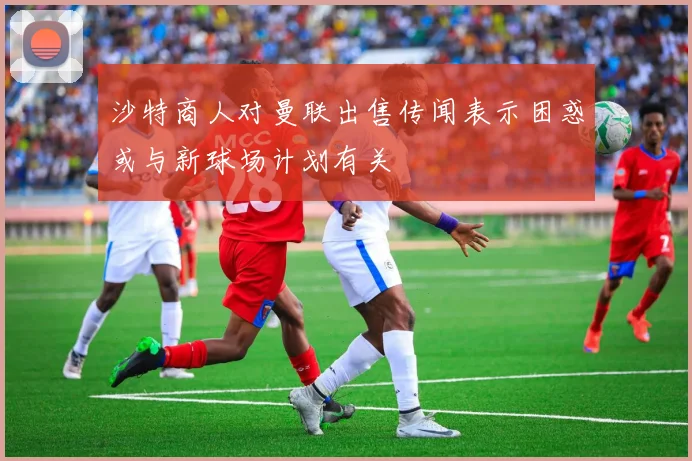 沙特商人对曼联出售传闻表示困惑或与新球场计划有关