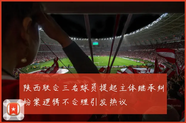 陕西联合三名球员提起主体继承纠纷案逻辑不合理引发热议