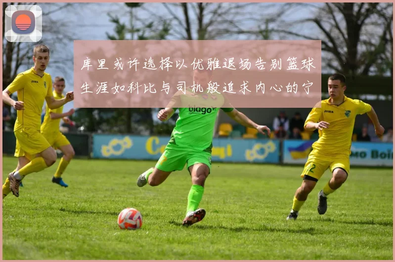 库里或许选择以优雅退场告别篮球生涯如科比与司机般追求内心的宁静