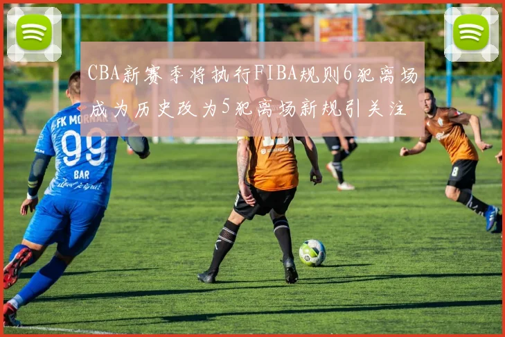 CBA新赛季将执行FIBA规则6犯离场成为历史改为5犯离场新规引关注