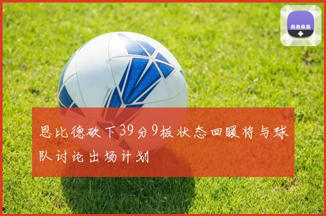 恩比德砍下39分9板状态回暖将与球队讨论出场计划