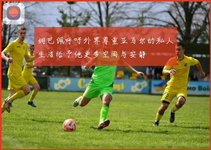 姆巴佩呼吁外界尊重亚马尔的私人生活给予他更多空间与安静