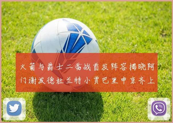 火箭与爵士二番战首发阵容揭晓阿门谢泼德杜兰特小贾巴里申京齐上阵