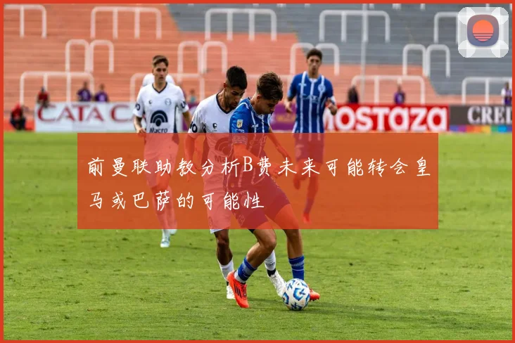 前曼联助教分析B费未来可能转会皇马或巴萨的可能性