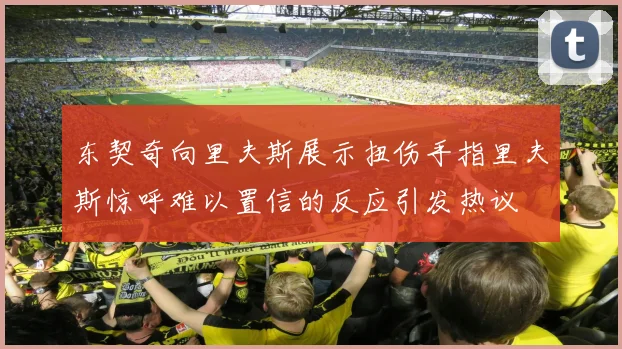 东契奇向里夫斯展示扭伤手指里夫斯惊呼难以置信的反应引发热议