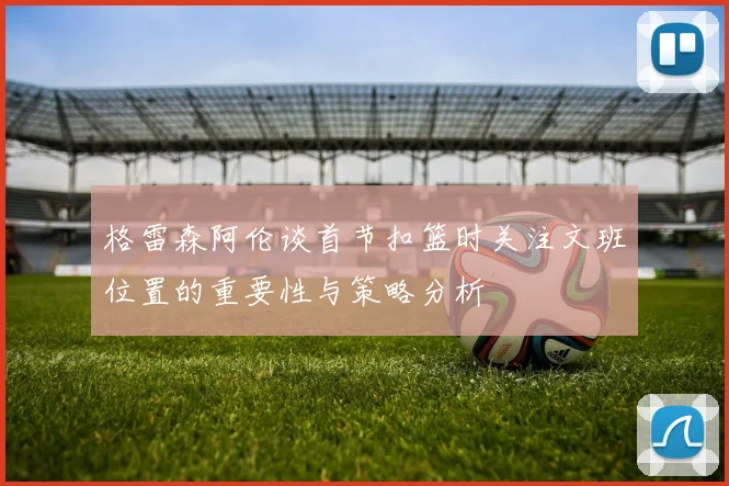 格雷森阿伦谈首节扣篮时关注文班位置的重要性与策略分析