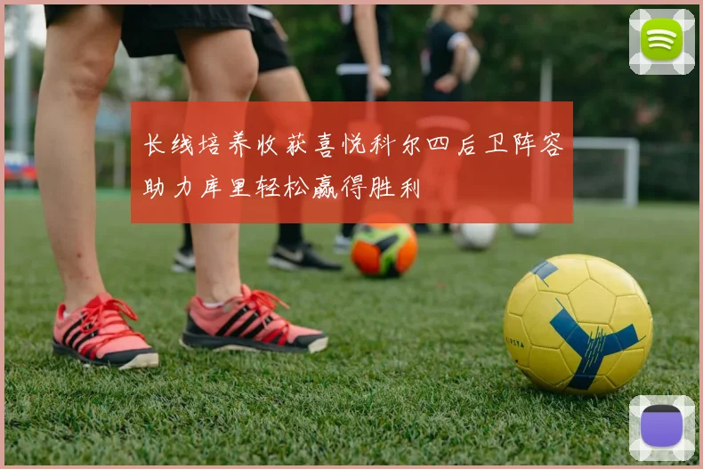 长线培养收获喜悦科尔四后卫阵容助力库里轻松赢得胜利